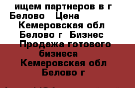 ищем партнеров в г. Белово › Цена ­ 900 000 - Кемеровская обл., Белово г. Бизнес » Продажа готового бизнеса   . Кемеровская обл.,Белово г.